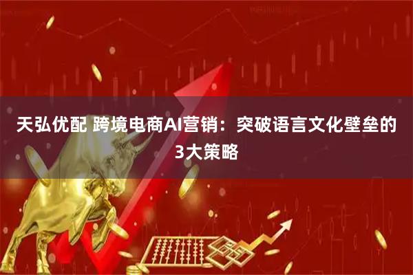 天弘优配 跨境电商AI营销：突破语言文化壁垒的3大策略