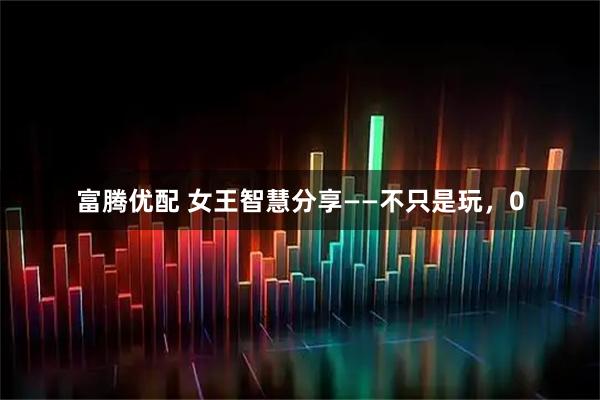 富腾优配 女王智慧分享——不只是玩，0