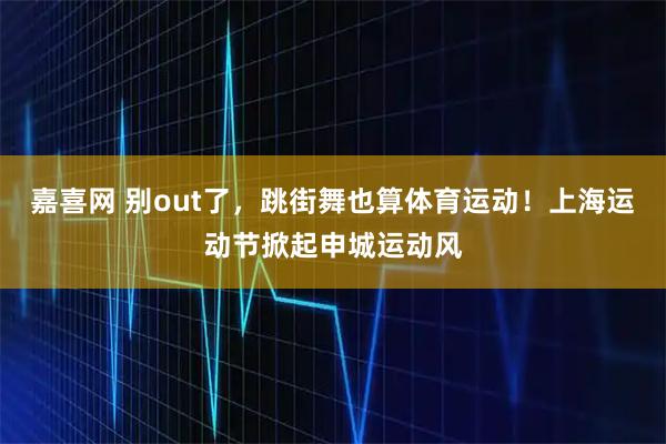 嘉喜网 别out了，跳街舞也算体育运动！上海运动节掀起申城运动风