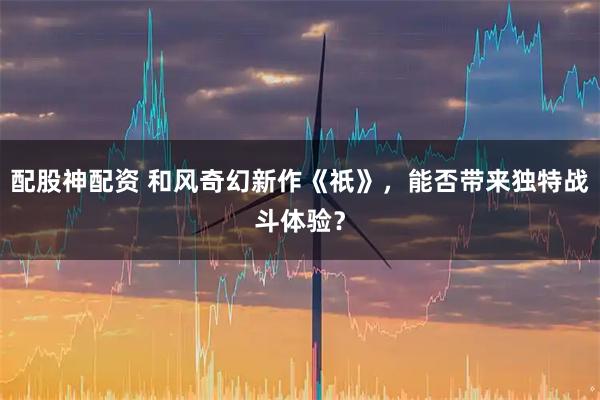 配股神配资 和风奇幻新作《祇》，能否带来独特战斗体验？