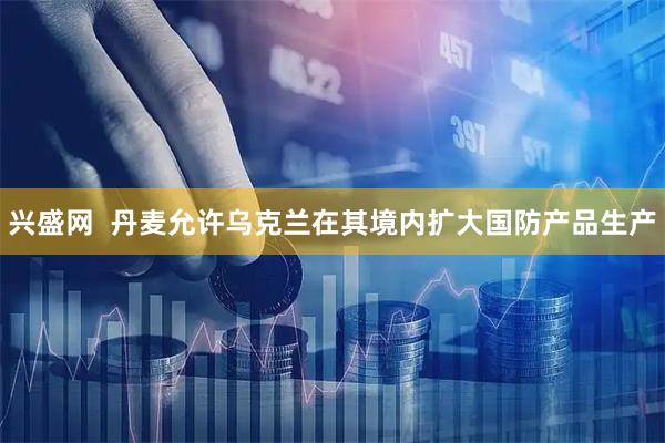 兴盛网  丹麦允许乌克兰在其境内扩大国防产品生产
