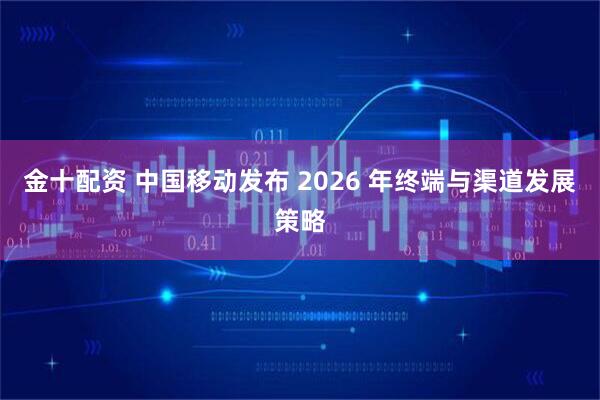 金十配资 中国移动发布 2026 年终端与渠道发展策略