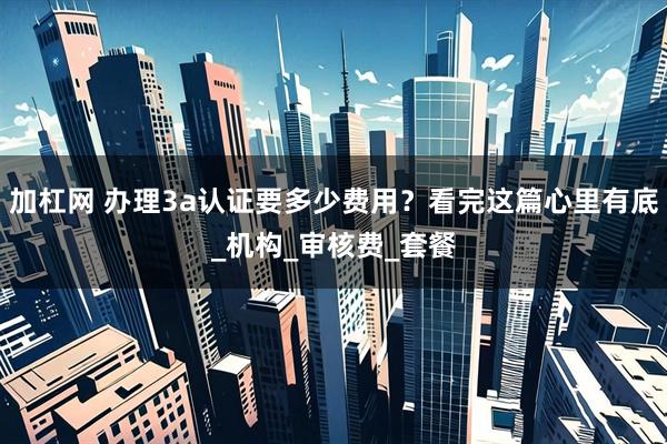 加杠网 办理3a认证要多少费用？看完这篇心里有底_机构_审核费_套餐