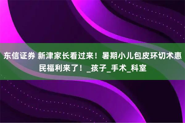 东信证券 新津家长看过来！暑期小儿包皮环切术惠民福利来了！_孩子_手术_科室