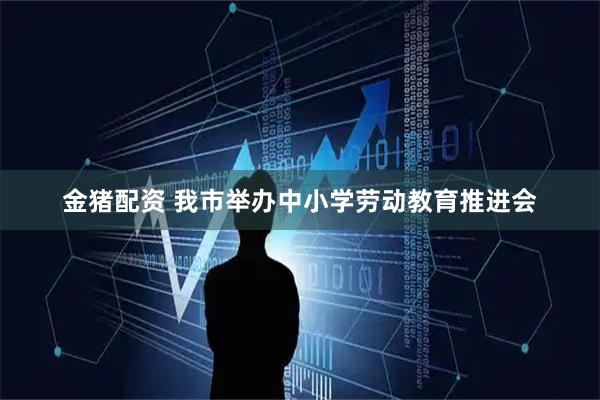 金猪配资 我市举办中小学劳动教育推进会