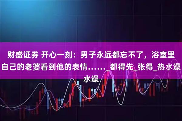 财盛证券 开心一刻:男子永远都忘不了,浴室里自己的老婆看到他的表情……_都得先_张得_热水澡