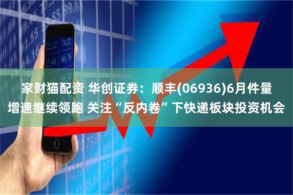 家财猫配资 华创证券:顺丰(06936)6月件量增速继续领跑 关注“反内卷”下快递板块投资机会