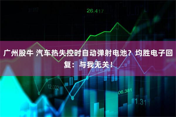 广州股牛 汽车热失控时自动弹射电池？均胜电子回复：与我无关！