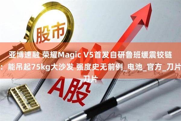 亚博速融 荣耀Magic V5首发自研鲁班缓震铰链：能吊起75kg大沙发 强度史无前例_电池_官方_刀片