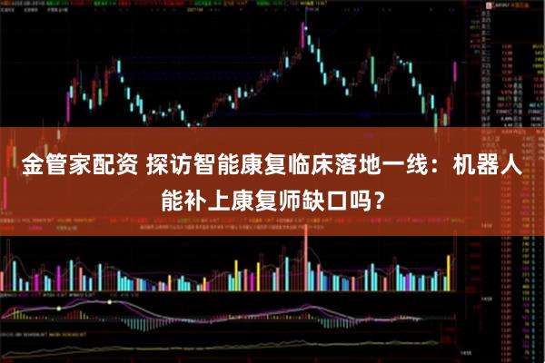 金管家配资 探访智能康复临床落地一线：机器人能补上康复师缺口吗？